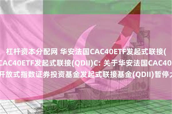 杠杆资本分配网 华安法国CAC40ETF发起式联接(QDII)A,华安法国CAC40ETF发起式联接(QDII)C: 关于华安法国CAC40交易型开放式指数证券投资基金发起式联接基金(QDII)暂停大额申购及大额定期定额投资的公告