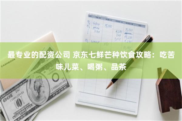 最专业的配资公司 京东七鲜芒种饮食攻略：吃苦味儿菜、喝粥、品茶