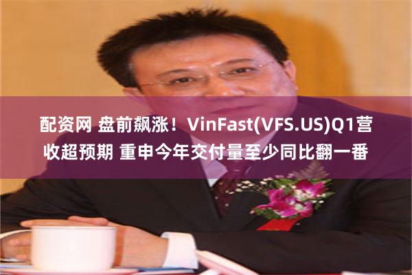 配资网 盘前飙涨！VinFast(VFS.US)Q1营收超预期 重申今年交付量至少同比翻一番