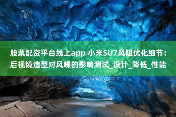 股票配资平台线上app 小米SU7风阻优化细节：后视镜造型对风噪的影响测试_设计_降低_性能