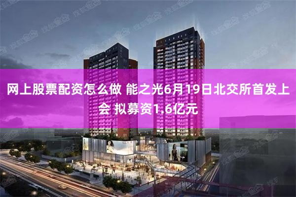 网上股票配资怎么做 能之光6月19日北交所首发上会 拟募资1.6亿元