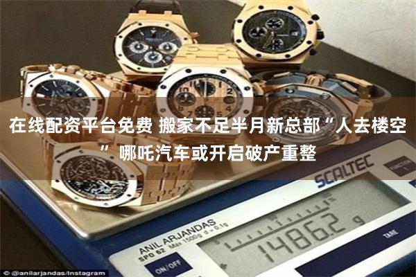 在线配资平台免费 搬家不足半月新总部“人去楼空” 哪吒汽车或开启破产重整