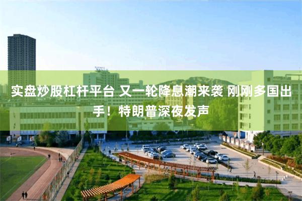 实盘炒股杠杆平台 又一轮降息潮来袭 刚刚多国出手！特朗普深夜发声