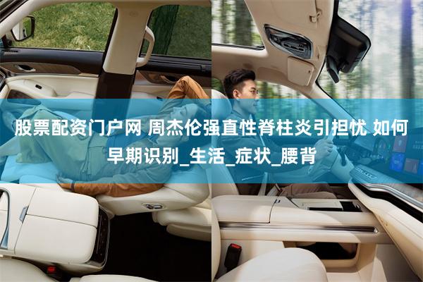 股票配资门户网 周杰伦强直性脊柱炎引担忧 如何早期识别_生活_症状_腰背