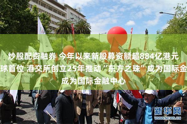 炒股配资融券 今年以来新股募资额超884亿港元跃居全球首位 港交所创立25年推动“东方之珠”成为国际金融中心