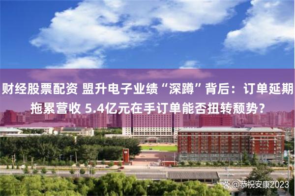 财经股票配资 盟升电子业绩“深蹲”背后：订单延期拖累营收 5.4亿元在手订单能否扭转颓势？