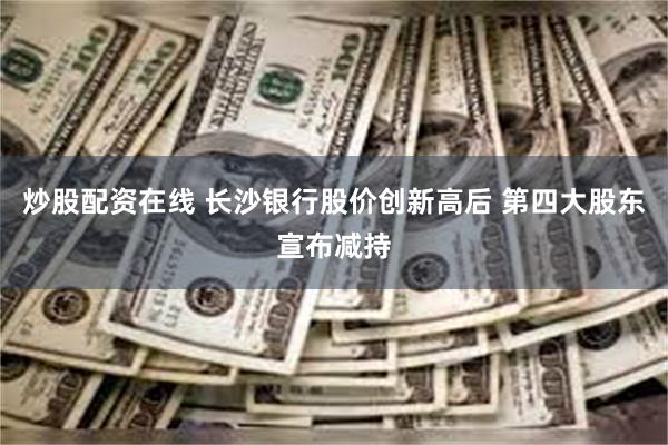 炒股配资在线 长沙银行股价创新高后 第四大股东宣布减持