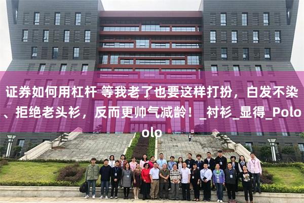 证券如何用杠杆 等我老了也要这样打扮，白发不染、拒绝老头衫，反而更帅气减龄！_衬衫_显得_Polo