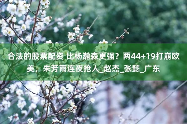合法的股票配资 比杨瀚森更强？两44+19打崩欧美，朱芳雨连夜抢人_赵杰_张懿_广东