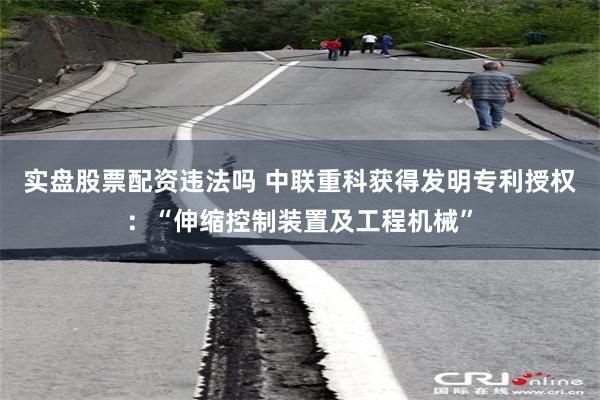 实盘股票配资违法吗 中联重科获得发明专利授权：“伸缩控制装置及工程机械”