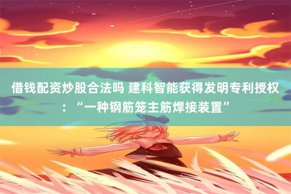 借钱配资炒股合法吗 建科智能获得发明专利授权：“一种钢筋笼主筋焊接装置”
