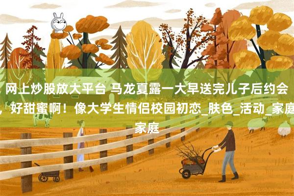 网上炒股放大平台 马龙夏露一大早送完儿子后约会，好甜蜜啊！像大学生情侣校园初恋_肤色_活动_家庭