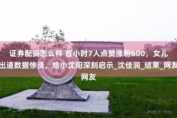 证券配资怎么样 首小时7人点赞涨粉600，女儿出道数据惨淡，给小沈阳深刻启示_沈佳润_结果_网友