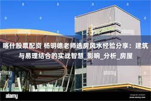 喀什股票配资 杨明德老师选房风水经验分享：建筑与易理结合的实战智慧_影响_分析_房屋