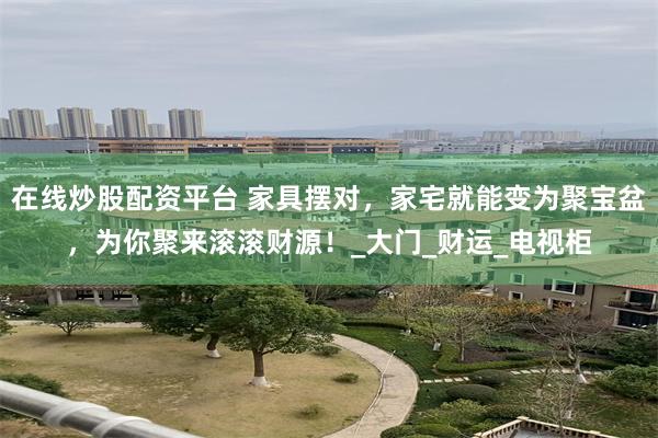 在线炒股配资平台 家具摆对，家宅就能变为聚宝盆，为你聚来滚滚财源！_大门_财运_电视柜