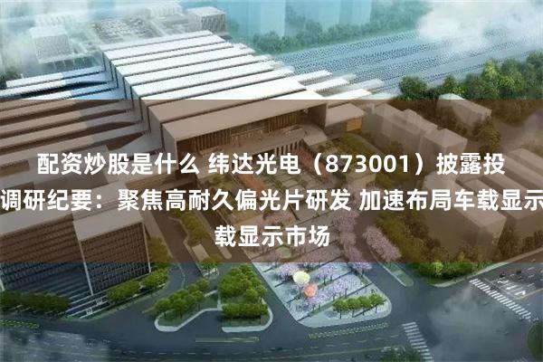 配资炒股是什么 纬达光电（873001）披露投资者调研纪要：聚焦高耐久偏光片研发 加速布局车载显示市场