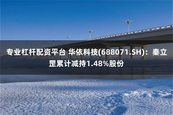 专业杠杆配资平台 华依科技(688071.SH)：秦立罡累计减持1.48%股份