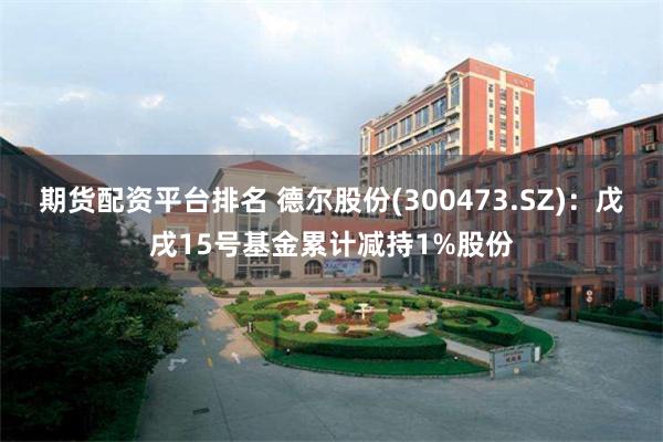 期货配资平台排名 德尔股份(300473.SZ)：戊戌15号基金累计减持1%股份