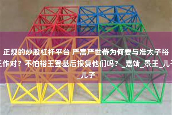 正规的炒股杠杆平台 严嵩严世蕃为何要与准太子裕王作对？不怕裕王登基后报复他们吗？_嘉靖_景王_儿子