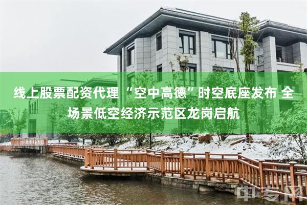 线上股票配资代理 “空中高德”时空底座发布 全场景低空经济示范区龙岗启航