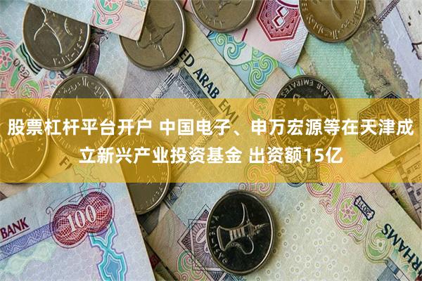 股票杠杆平台开户 中国电子、申万宏源等在天津成立新兴产业投资基金 出资额15亿