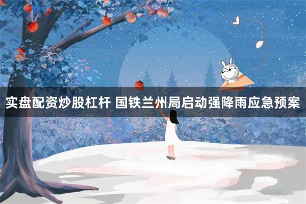 实盘配资炒股杠杆 国铁兰州局启动强降雨应急预案