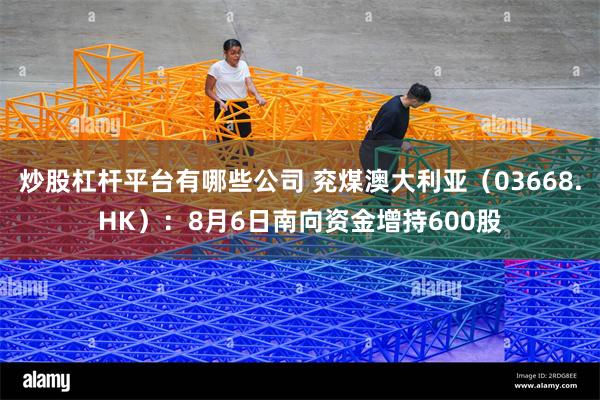 炒股杠杆平台有哪些公司 兖煤澳大利亚（03668.HK）：8月6日南向资金增持600股