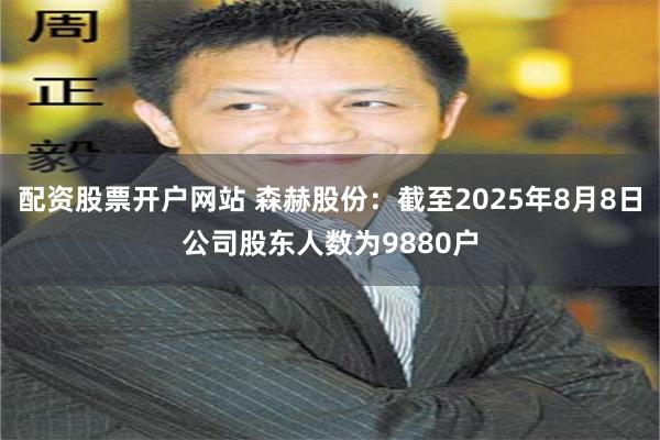 配资股票开户网站 森赫股份：截至2025年8月8日公司股东人数为9880户