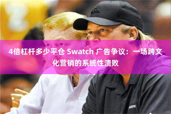 4倍杠杆多少平仓 Swatch 广告争议：一场跨文化营销的系统性溃败
