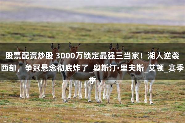 股票配资炒股 3000万锁定最强三当家！湖人逆袭西部，争冠悬念彻底炸了_奥斯汀·里夫斯_艾顿_赛季