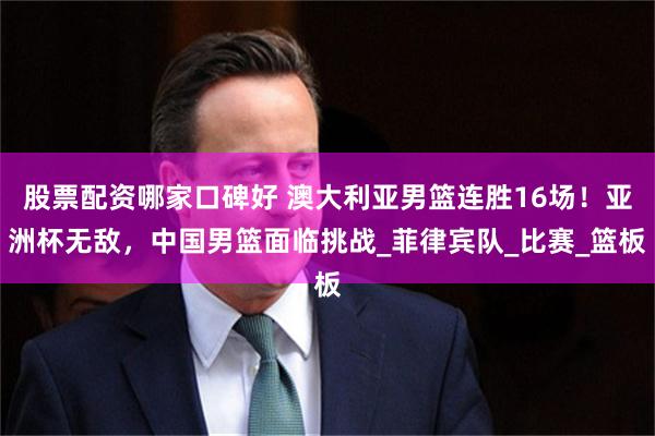 股票配资哪家口碑好 澳大利亚男篮连胜16场！亚洲杯无敌，中国男篮面临挑战_菲律宾队_比赛_篮板