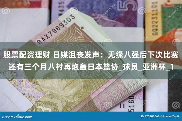 股票配资理财 日媒沮丧发声：无缘八强后下次比赛还有三个月八村再炮轰日本篮协_球员_亚洲杯_1