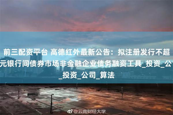 前三配资平台 高德红外最新公告：拟注册发行不超过30亿元银行间债券市场非金融企业债务融资工具_投资_公司_算法