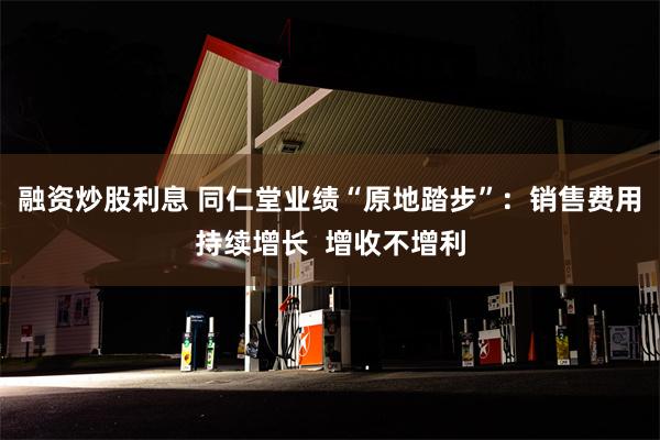 融资炒股利息 同仁堂业绩“原地踏步”：销售费用持续增长  增收不增利