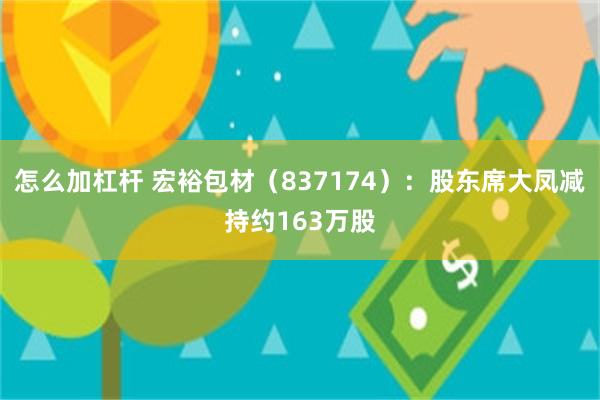 怎么加杠杆 宏裕包材（837174）：股东席大凤减持约163万股