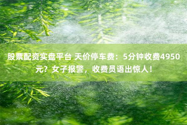 股票配资实盘平台 天价停车费：5分钟收费4950元？女子报警，收费员语出惊人！