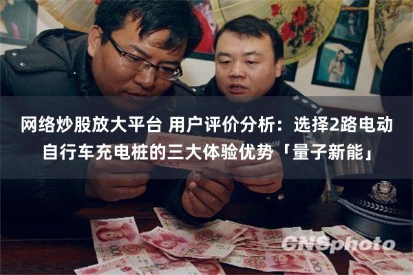 网络炒股放大平台 用户评价分析：选择2路电动自行车充电桩的三大体验优势「量子新能」